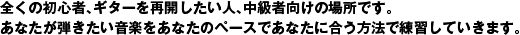 全くの初心者、ギターを再開したい人、中級者向けの場所です。あなたが弾きたい音楽をあなたのペースであなたに合う方法で練習していきます。